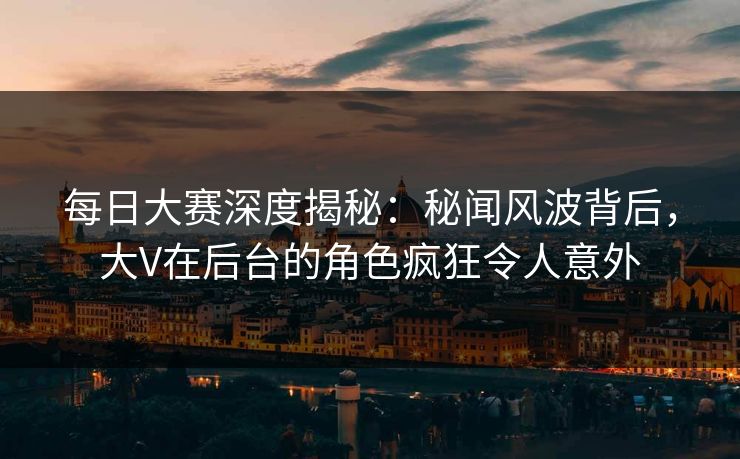 每日大赛深度揭秘:秘闻风波背后,大V在后台的角色疯狂令人意外 每日大赛深度揭秘:秘闻风波背后,大V在后台的角色疯狂令人意外