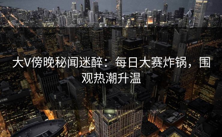 大V傍晚秘闻迷醉:每日大赛炸锅,围观热潮升温 大V傍晚秘闻迷醉:每日大赛炸锅,围观热潮升温