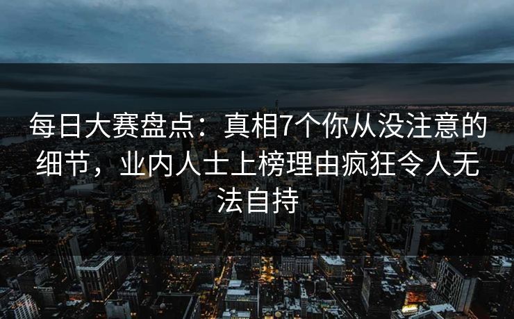 每日大赛盘点：真相7个你从没注意的细节，业内人士上榜理由疯狂令人无法自持