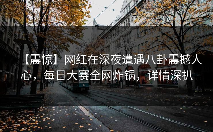 【震惊】网红在深夜遭遇八卦震撼人心，每日大赛全网炸锅，详情深扒