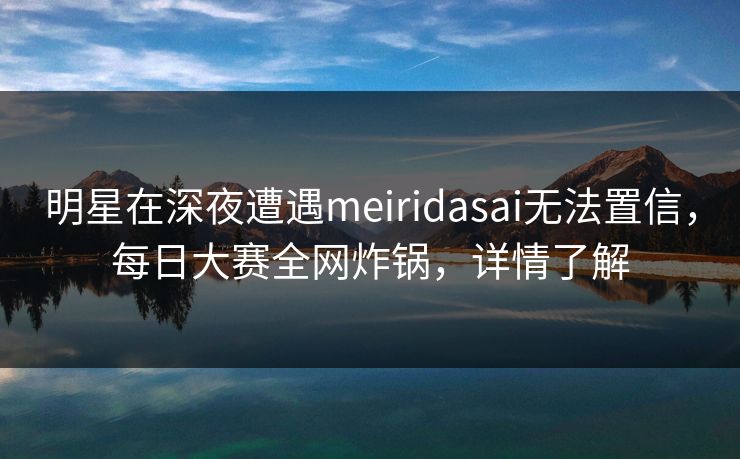 明星在深夜遭遇meiridasai无法置信，每日大赛全网炸锅，详情了解