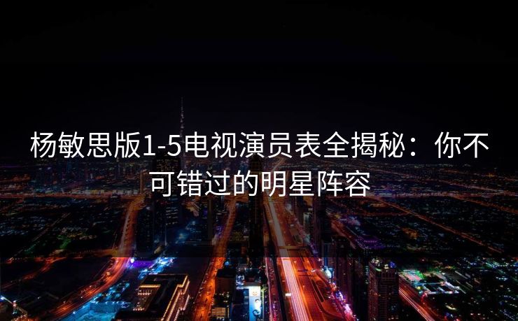 杨敏思版1-5电视演员表全揭秘：你不可错过的明星阵容