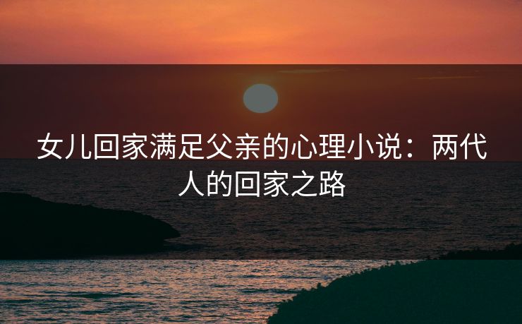 女儿回家满足父亲的心理小说:两代人的回家之路 女儿回家满足父亲的心理小说:两代人的回家之路