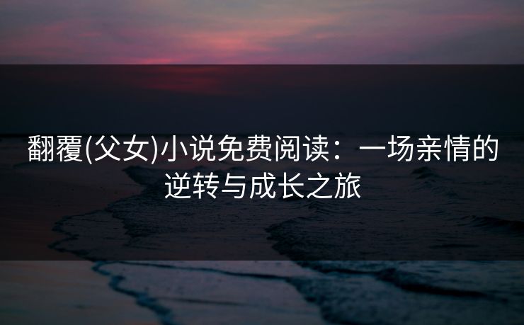 翻覆(父女)小说免费阅读：一场亲情的逆转与成长之旅