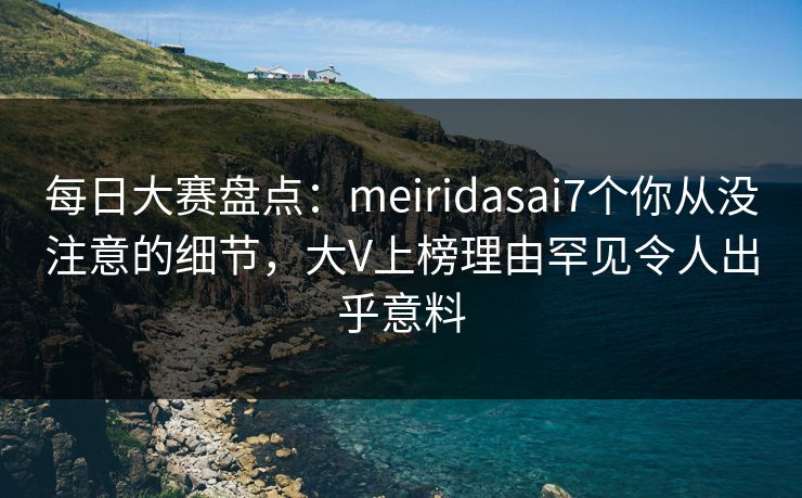 每日大赛盘点：meiridasai7个你从没注意的细节，大V上榜理由罕见令人出乎意料