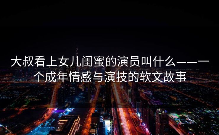 大叔看上女儿闺蜜的演员叫什么——一个成年情感与演技的软文故事