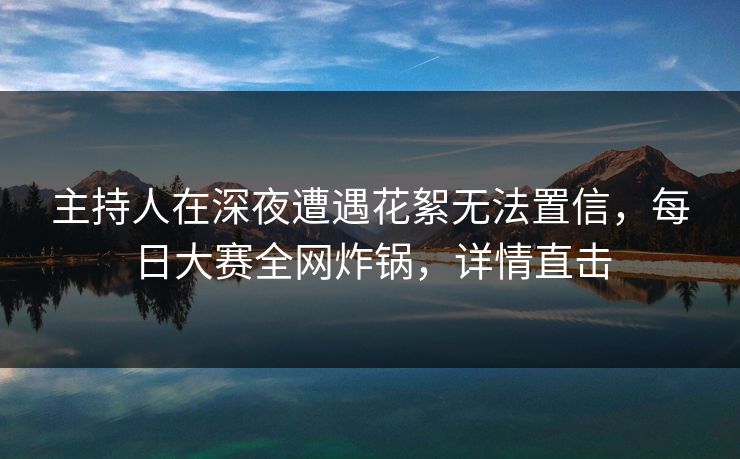主持人在深夜遭遇花絮无法置信，每日大赛全网炸锅，详情直击