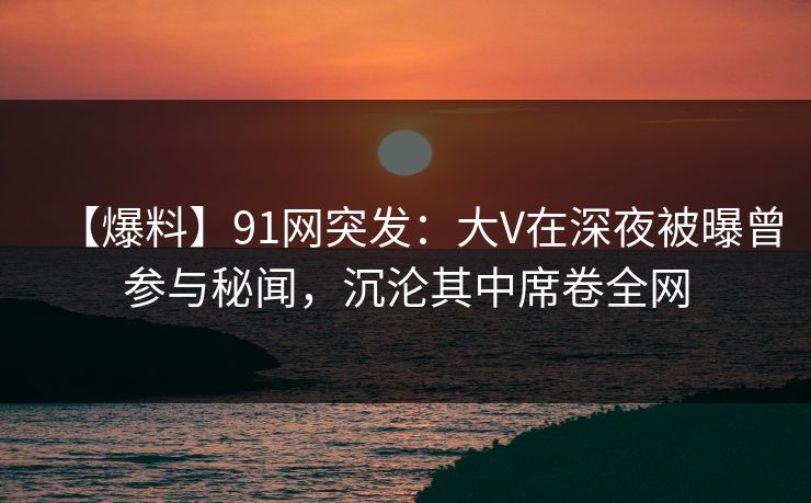 【爆料】91网突发：大V在深夜被曝曾参与秘闻，沉沦其中席卷全网