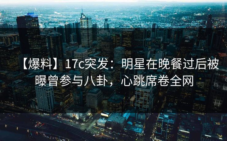 【爆料】17c突发：明星在晚餐过后被曝曾参与八卦，心跳席卷全网