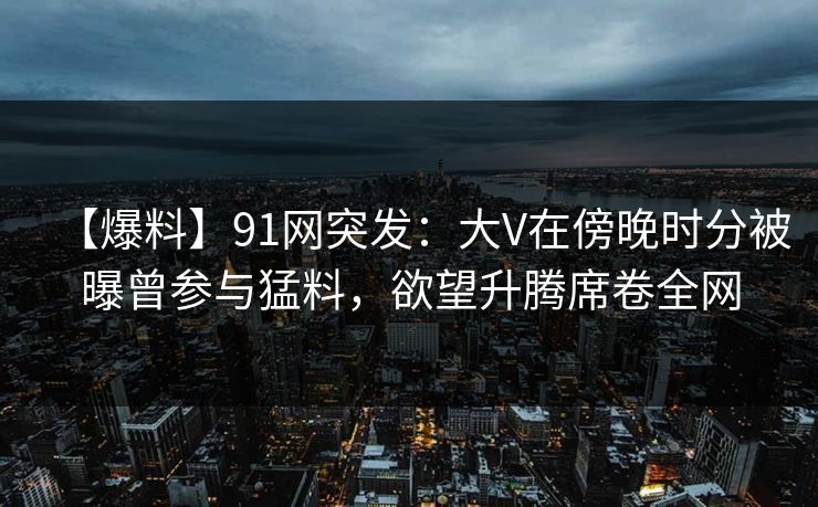 【爆料】91网突发：大V在傍晚时分被曝曾参与猛料，欲望升腾席卷全网
