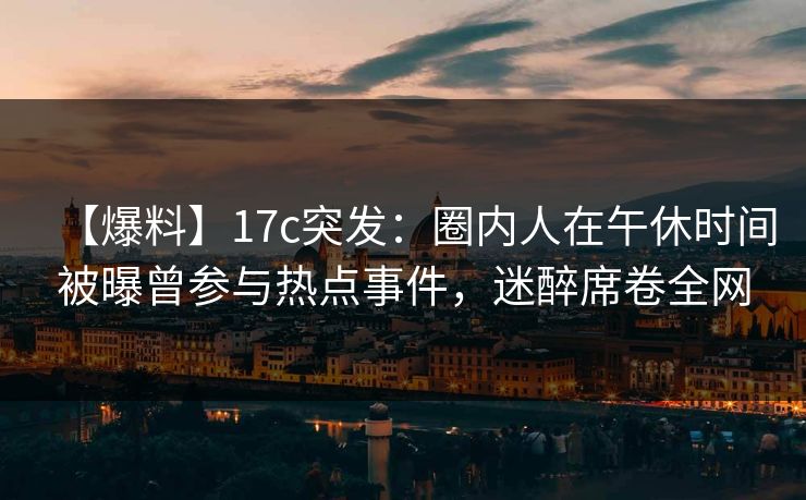 【爆料】17c突发：圈内人在午休时间被曝曾参与热点事件，迷醉席卷全网