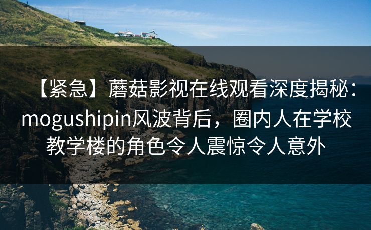 【紧急】蘑菇影视在线观看深度揭秘：mogushipin风波背后，圈内人在学校教学楼的角色令人震惊令人意外