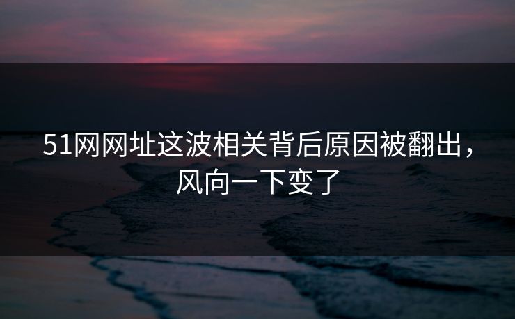 51网网址这波相关背后原因被翻出，风向一下变了