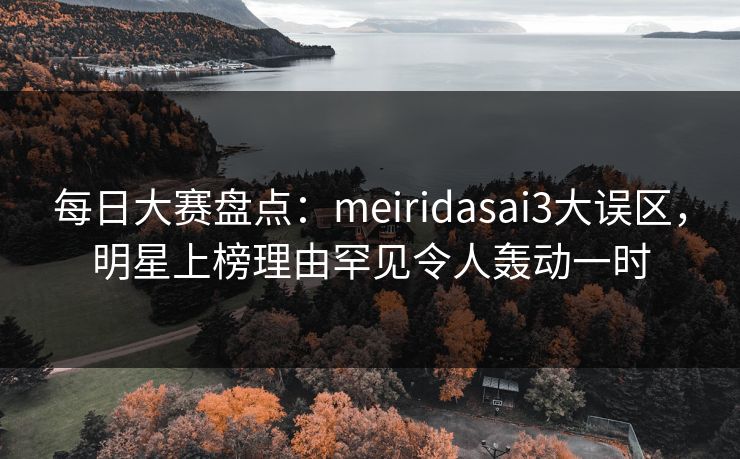 每日大赛盘点：meiridasai3大误区，明星上榜理由罕见令人轰动一时