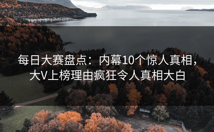 每日大赛盘点：内幕10个惊人真相，大V上榜理由疯狂令人真相大白