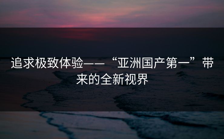 追求极致体验——“亚洲国产第一”带来的全新视界