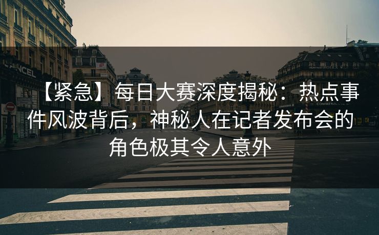 【紧急】每日大赛深度揭秘：热点事件风波背后，神秘人在记者发布会的角色极其令人意外