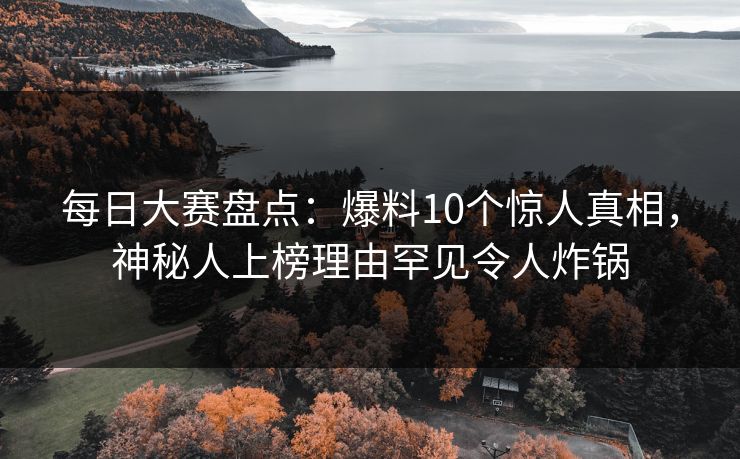 每日大赛盘点：爆料10个惊人真相，神秘人上榜理由罕见令人炸锅