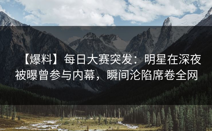 【爆料】每日大赛突发：明星在深夜被曝曾参与内幕，瞬间沦陷席卷全网
