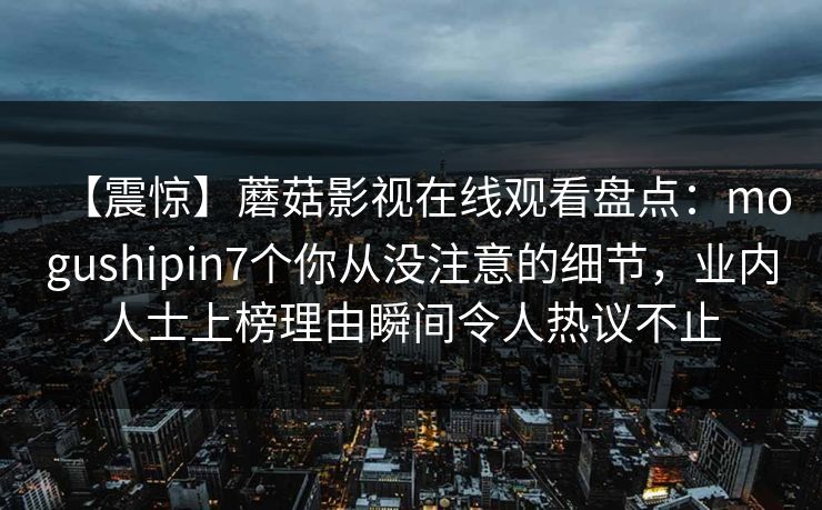 【震惊】蘑菇影视在线观看盘点：mogushipin7个你从没注意的细节，业内人士上榜理由瞬间令人热议不止