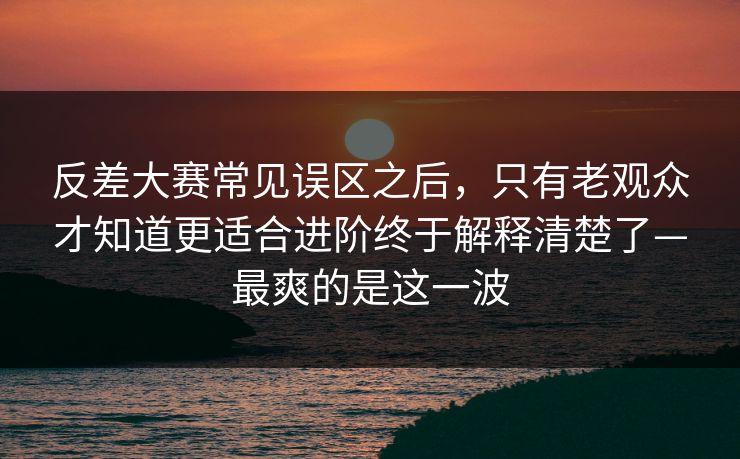 反差大赛常见误区之后，只有老观众才知道更适合进阶终于解释清楚了—最爽的是这一波